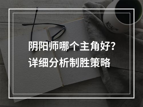 阴阳师哪个主角好？详细分析制胜策略