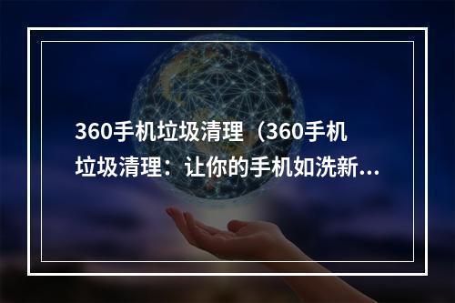 360手机垃圾清理（360手机垃圾清理：让你的手机如洗新一般）