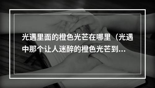 光遇里面的橙色光芒在哪里（光遇中那个让人迷醉的橙色光芒到底在哪里？）