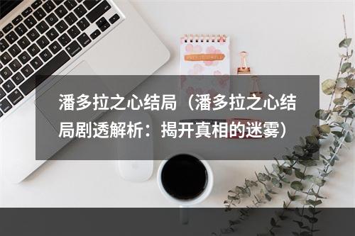 潘多拉之心结局（潘多拉之心结局剧透解析：揭开真相的迷雾）