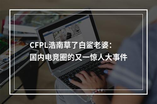 CFPL浩南草了白鲨老婆：国内电竞圈的又一惊人大事件