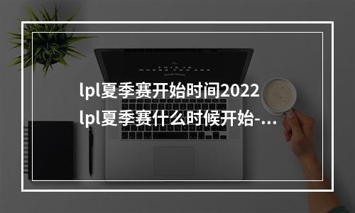 lpl夏季赛开始时间2022 lpl夏季赛什么时候开始--游戏攻略网