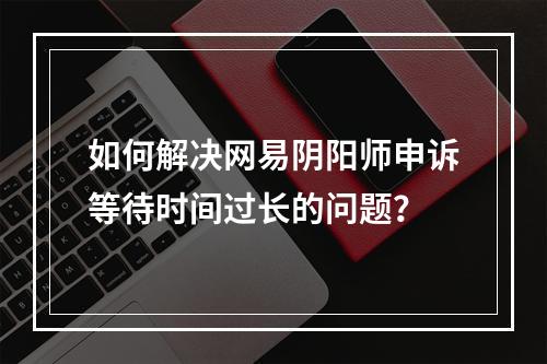 如何解决网易阴阳师申诉等待时间过长的问题？