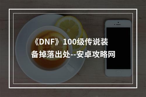 《DNF》100级传说装备掉落出处--安卓攻略网