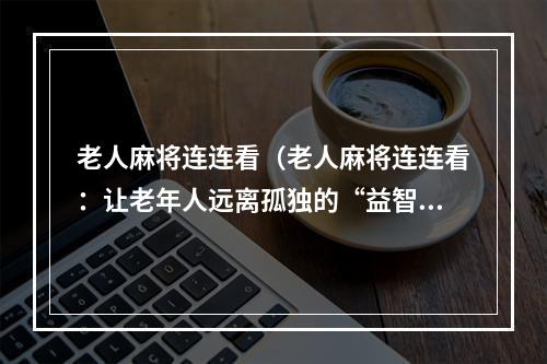 老人麻将连连看（老人麻将连连看：让老年人远离孤独的“益智活动”）