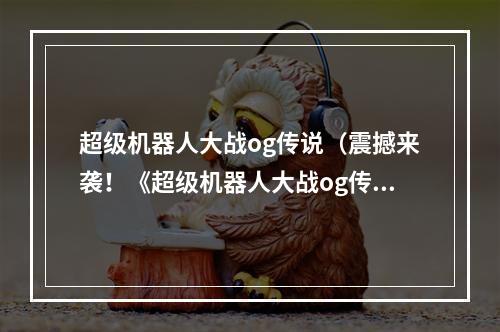 超级机器人大战og传说（震撼来袭！《超级机器人大战og传说》全新版本体验攻略）