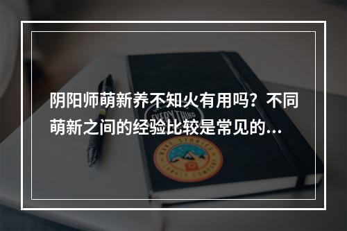 阴阳师萌新养不知火有用吗？不同萌新之间的经验比较是常见的，那么让我们来探讨一下，阴阳师中养不知火有没