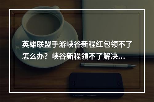 英雄联盟手游峡谷新程红包领不了怎么办？峡谷新程领不了解决方法[多图]--安卓攻略网