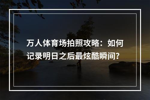 万人体育场拍照攻略：如何记录明日之后最炫酷瞬间？