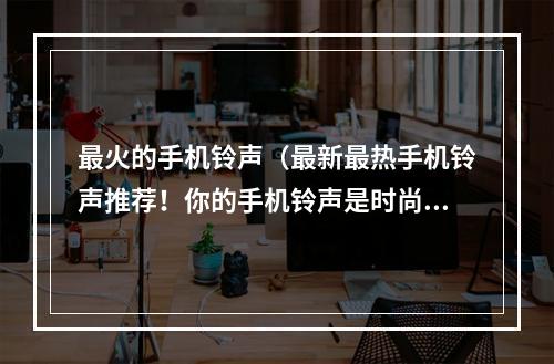 最火的手机铃声（最新最热手机铃声推荐！你的手机铃声是时尚指数的重要组成部分，让你成为出色的独行侠还是