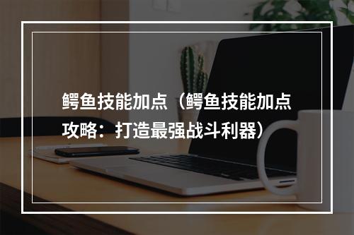 鳄鱼技能加点（鳄鱼技能加点攻略：打造最强战斗利器）