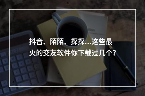 抖音、陌陌、探探...这些最火的交友软件你下载过几个？