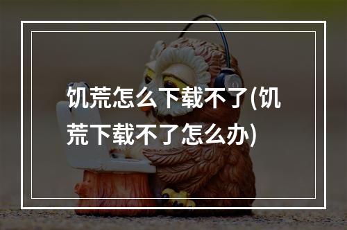 饥荒怎么下载不了(饥荒下载不了怎么办)