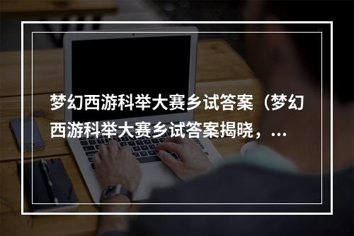 梦幻西游科举大赛乡试答案（梦幻西游科举大赛乡试答案揭晓，独家攻略大公开！）