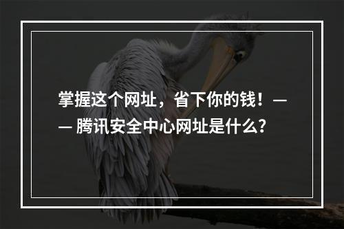 掌握这个网址，省下你的钱！—— 腾讯安全中心网址是什么？