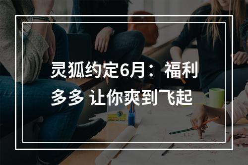 灵狐约定6月：福利多多 让你爽到飞起