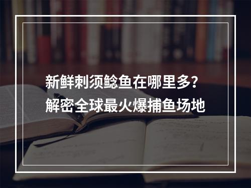 新鲜刺须鲶鱼在哪里多？解密全球最火爆捕鱼场地