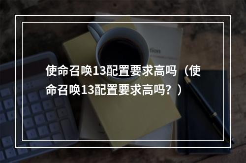 使命召唤13配置要求高吗（使命召唤13配置要求高吗？）