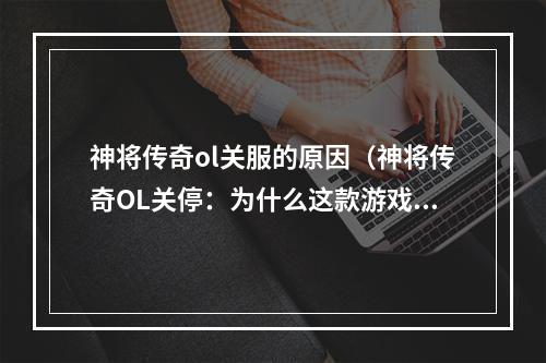 神将传奇ol关服的原因（神将传奇OL关停：为什么这款游戏会走向终结？）