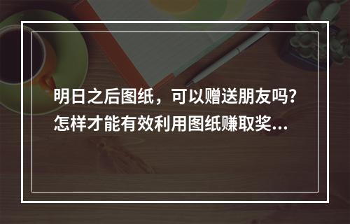 明日之后图纸，可以赠送朋友吗？怎样才能有效利用图纸赚取奖励呢？