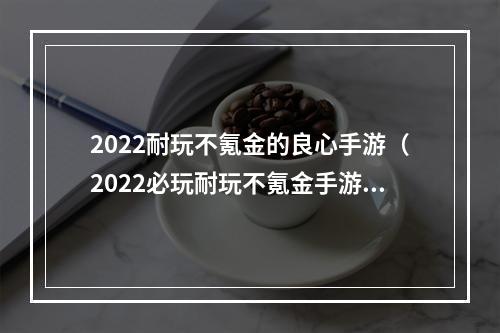 2022耐玩不氪金的良心手游（2022必玩耐玩不氪金手游推荐）