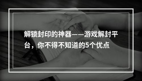 解锁封印的神器——游戏解封平台，你不得不知道的5个优点