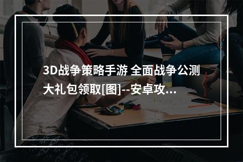 3D战争策略手游 全面战争公测大礼包领取[图]--安卓攻略网