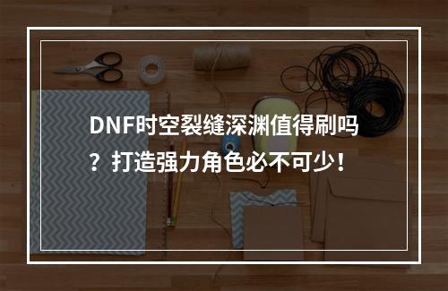 DNF时空裂缝深渊值得刷吗？打造强力角色必不可少！