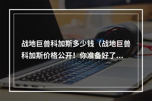 战地巨兽科加斯多少钱（战地巨兽科加斯价格公开！你准备好了吗？）