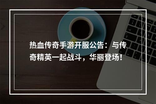 热血传奇手游开服公告：与传奇精英一起战斗，华丽登场！