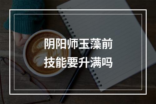 阴阳师玉藻前技能要升满吗