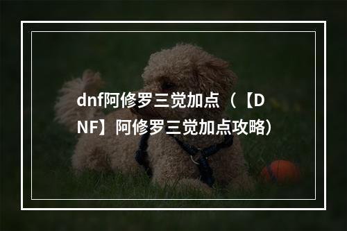 dnf阿修罗三觉加点（【DNF】阿修罗三觉加点攻略）