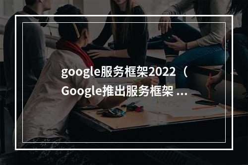 google服务框架2022（Google推出服务框架 gService 2022，颠覆智能服务领域）