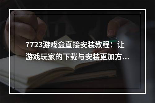 7723游戏盒直接安装教程：让游戏玩家的下载与安装更加方便！