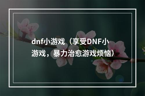 dnf小游戏（享受DNF小游戏，暴力治愈游戏烦恼）