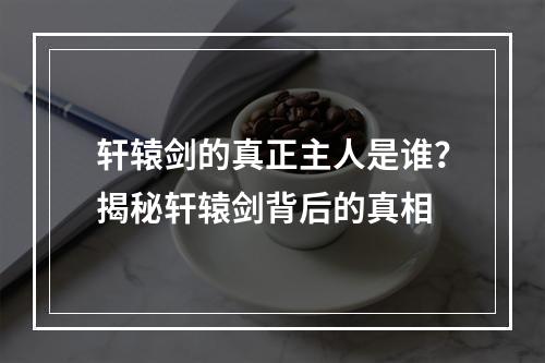 轩辕剑的真正主人是谁？揭秘轩辕剑背后的真相