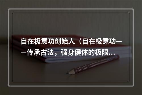 自在极意功创始人（自在极意功——传承古法，强身健体的极限修炼之道）