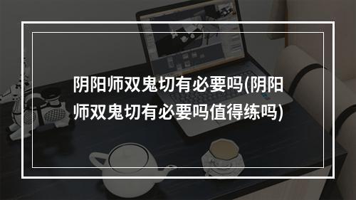 阴阳师双鬼切有必要吗(阴阳师双鬼切有必要吗值得练吗)