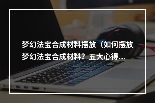 梦幻法宝合成材料摆放（如何摆放梦幻法宝合成材料？五大心得让你的合成更加顺畅）