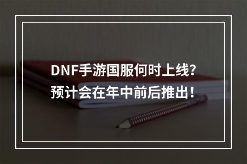 DNF手游国服何时上线？预计会在年中前后推出！