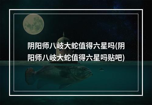 阴阳师八岐大蛇值得六星吗(阴阳师八岐大蛇值得六星吗贴吧)