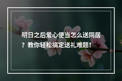 明日之后爱心便当怎么送同居？教你轻松搞定送礼难题！