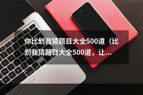 你比划我猜题目大全500道（比划我猜题目大全500道，让你的聚会更加有趣！）