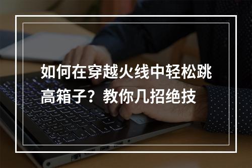 如何在穿越火线中轻松跳高箱子？教你几招绝技