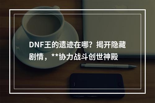 DNF王的遗迹在哪？揭开隐藏剧情，**协力战斗创世神殿