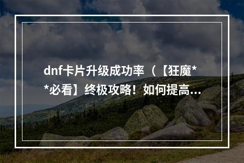 dnf卡片升级成功率（【狂魔**必看】终极攻略！如何提高DNF卡片升级成功率？）