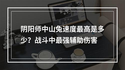 阴阳师中山兔速度最高是多少？战斗中最强辅助伤害