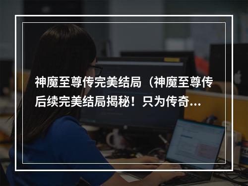 神魔至尊传完美结局（神魔至尊传后续完美结局揭秘！只为传奇经典续写辉煌）