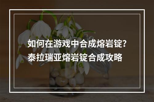 如何在游戏中合成熔岩锭？泰拉瑞亚熔岩锭合成攻略