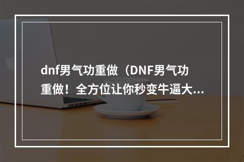 dnf男气功重做（DNF男气功重做！全方位让你秒变牛逼大招王！）